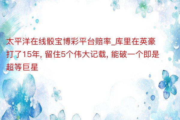 太平洋在线骰宝博彩平台赔率_库里在英豪打了15年, 留住5个伟大记载, 能破一个即是超等巨星