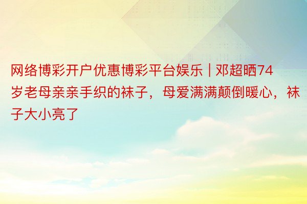 网络博彩开户优惠博彩平台娱乐 | 邓超晒74岁老母亲亲手织的袜子，母爱满满颠倒暖心，袜子大小亮了