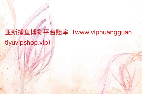 亚新捕鱼博彩平台赔率（www.viphuangguantiyuvipshop.vip）