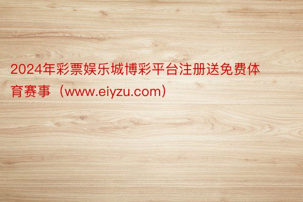 2024年彩票娱乐城博彩平台注册送免费体育赛事（www.eiyzu.com）