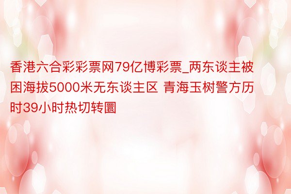 香港六合彩彩票网79亿博彩票_两东谈主被困海拔5000米无东谈主区 青海玉树警方历时39小时热切转圜