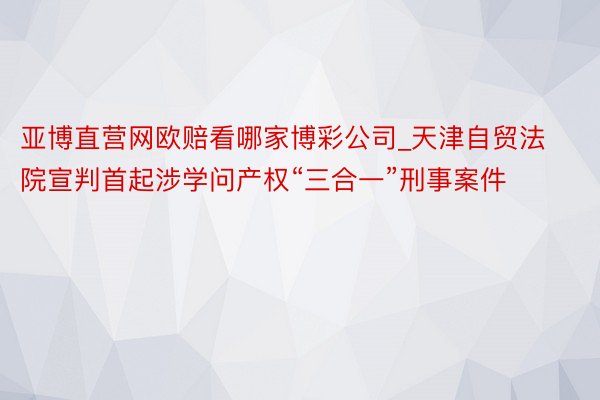 亚博直营网欧赔看哪家博彩公司_天津自贸法院宣判首起涉学问产权“三合一”刑事案件