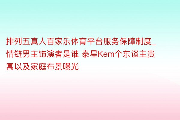 排列五真人百家乐体育平台服务保障制度_情链男主饰演者是谁 泰星Kem个东谈主贵寓以及家庭布景曝光