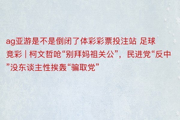 ag亚游是不是倒闭了体彩彩票投注站 足球 竞彩 | 柯文哲呛“别拜妈祖关公”，民进党“反中”没东谈主性挨轰“骗取党”