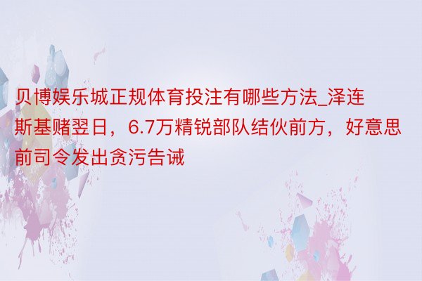 贝博娱乐城正规体育投注有哪些方法_泽连斯基赌翌日，6.7万精锐部队结伙前方，好意思前司令发出贪污告诫