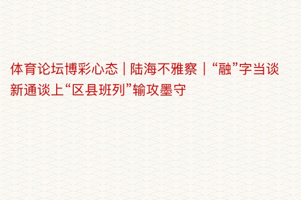 体育论坛博彩心态 | 陆海不雅察｜“融”字当谈 新通谈上“区县班列”输攻墨守