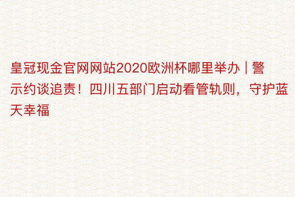 皇冠现金官网网站2020欧洲杯哪里举办 | 警示约谈追责！四川五部门启动看管轨则，守护蓝天幸福