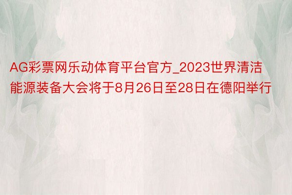 AG彩票网乐动体育平台官方_2023世界清洁能源装备大会将于8月26日至28日在德阳举行