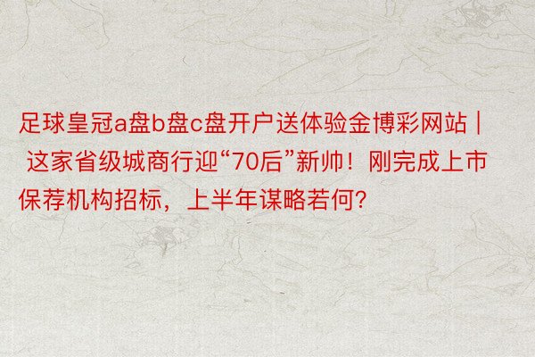 足球皇冠a盘b盘c盘开户送体验金博彩网站 | 这家省级城商行迎“70后”新帅！刚完成上市保荐机构招标，上半年谋略若何？