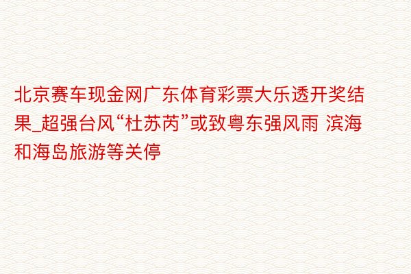 北京赛车现金网广东体育彩票大乐透开奖结果_超强台风“杜苏芮”或致粤东强风雨 滨海和海岛旅游等关停