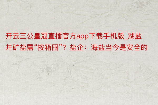 开云三公皇冠直播官方app下载手机版_湖盐井矿盐需“按箱囤”？盐企：海盐当今是安全的