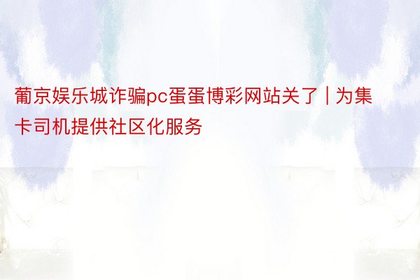 葡京娱乐城诈骗pc蛋蛋博彩网站关了 | 为集卡司机提供社区化服务