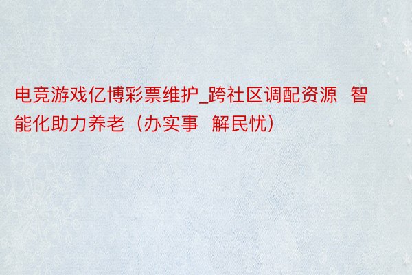 电竞游戏亿博彩票维护_跨社区调配资源  智能化助力养老（办实事  解民忧）