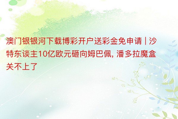 澳门银银河下载博彩开户送彩金免申请 | 沙特东谈主10亿欧元砸向姆巴佩, 潘多拉魔盒关不上了