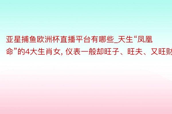 亚星捕鱼欧洲杯直播平台有哪些_天生“凤凰命”的4大生肖女, 仪表一般却旺子、旺夫、又旺财