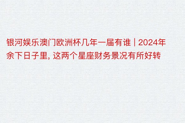 银河娱乐澳门欧洲杯几年一届有谁 | 2024年余下日子里, 这两个星座财务景况有所好转