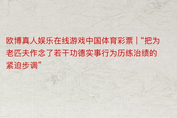 欧博真人娱乐在线游戏中国体育彩票 | “把为老匹夫作念了若干功德实事行为历练治绩的紧迫步调”