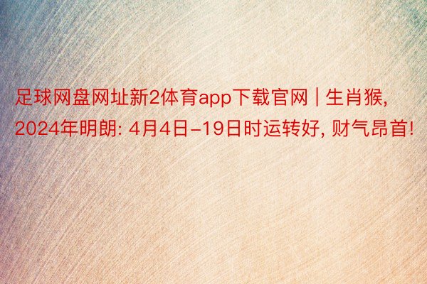 足球网盘网址新2体育app下载官网 | 生肖猴, 2024年明朗: 4月4日-19日时运转好, 财气昂首!