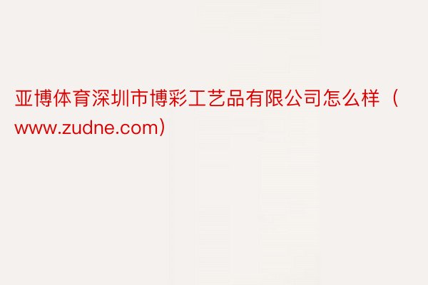 亚博体育深圳市博彩工艺品有限公司怎么样（www.zudne.com）