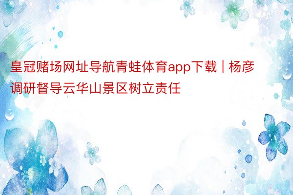 皇冠赌场网址导航青蛙体育app下载 | 杨彦调研督导云华山景区树立责任