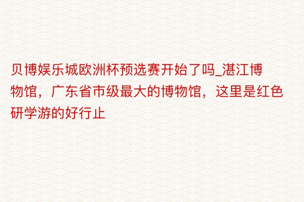 贝博娱乐城欧洲杯预选赛开始了吗_湛江博物馆，广东省市级最大的博物馆，这里是红色研学游的好行止