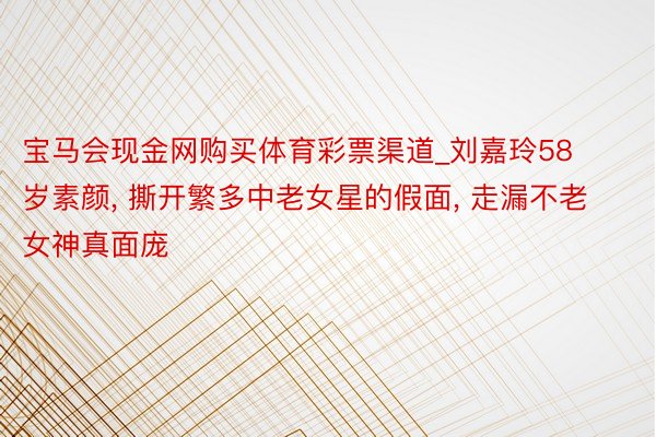 宝马会现金网购买体育彩票渠道_刘嘉玲58岁素颜, 撕开繁多中老女星的假面, 走漏不老女神真面庞