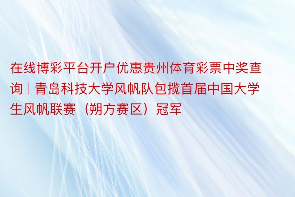 在线博彩平台开户优惠贵州体育彩票中奖查询 | 青岛科技大学风帆队包揽首届中国大学生风帆联赛（朔方赛区）冠军