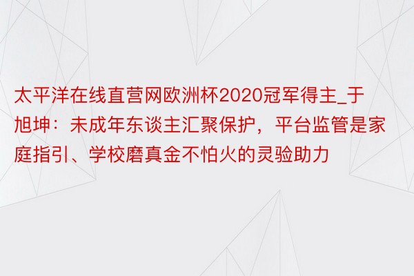 太平洋在线直营网欧洲杯2020冠军得主_于旭坤：未成年东谈主汇聚保护，平台监管是家庭指引、学校磨真金不怕火的灵验助力