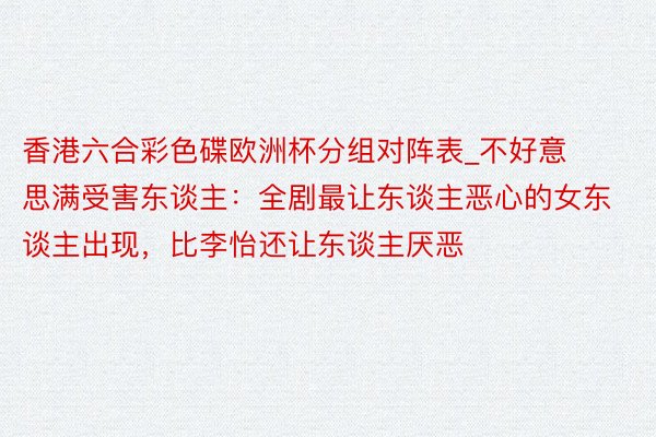 香港六合彩色碟欧洲杯分组对阵表_不好意思满受害东谈主：全剧最让东谈主恶心的女东谈主出现，比李怡还让东谈主厌恶