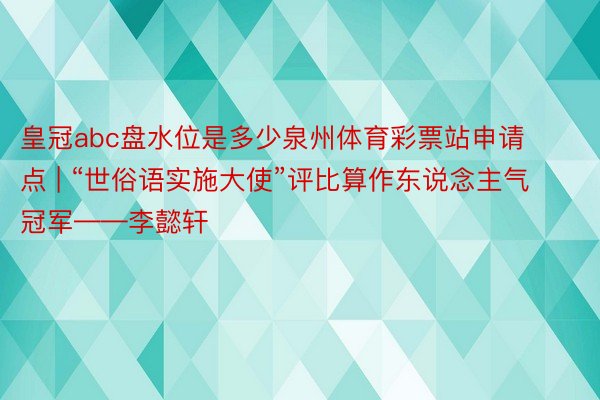 皇冠abc盘水位是多少泉州体育彩票站申请点 | “世俗语实施大使”评比算作东说念主气冠军——李懿轩