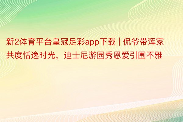 新2体育平台皇冠足彩app下载 | 侃爷带浑家共度恬逸时光，迪士尼游园秀恩爱引围不雅