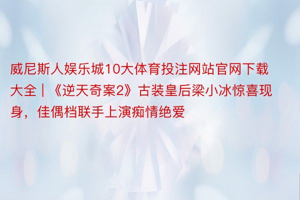 威尼斯人娱乐城10大体育投注网站官网下载大全 | 《逆天奇案2》古装皇后梁小冰惊喜现身，佳偶档联手上演痴情绝爱