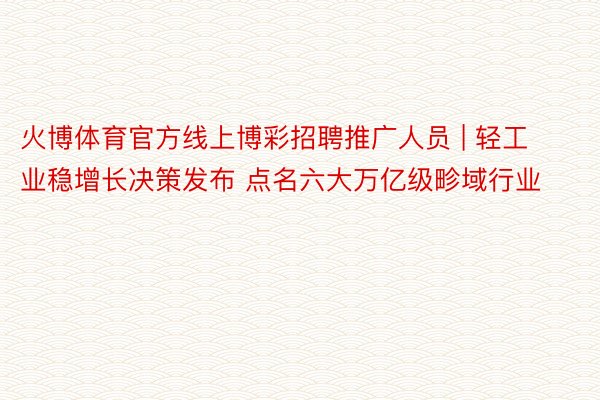 火博体育官方线上博彩招聘推广人员 | 轻工业稳增长决策发布 点名六大万亿级畛域行业