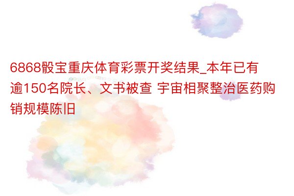 6868骰宝重庆体育彩票开奖结果_本年已有逾150名院长、文书被查 宇宙相聚整治医药购销规模陈旧