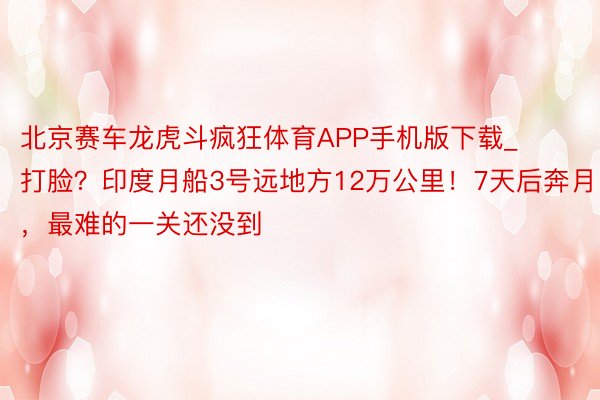 北京赛车龙虎斗疯狂体育APP手机版下载_打脸？印度月船3号远地方12万公里！7天后奔月，最难的一关还没到