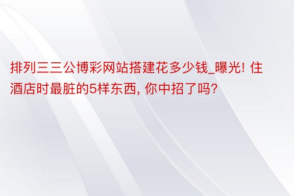 排列三三公博彩网站搭建花多少钱_曝光! 住酒店时最脏的5样东西, 你中招了吗?