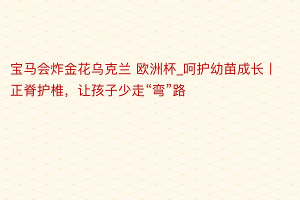 宝马会炸金花乌克兰 欧洲杯_呵护幼苗成长丨正脊护椎，让孩子少走“弯”路