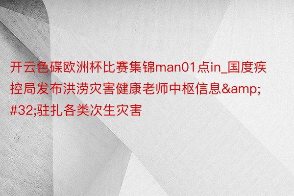 开云色碟欧洲杯比赛集锦man01点in_国度疾控局发布洪涝灾害健康老师中枢信息&#32;驻扎各类次生灾害