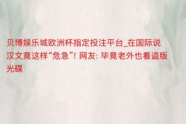 贝博娱乐城欧洲杯指定投注平台_在国际说汉文竟这样“危急”! 网友: 毕竟老外也看盗版光碟