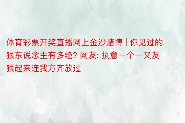 体育彩票开奖直播网上金沙赌博 | 你见过的狠东说念主有多绝? 网友: 执意一个一又友狠起来连我方齐放过