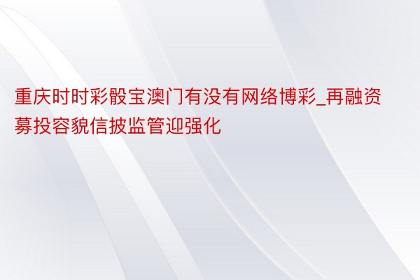 重庆时时彩骰宝澳门有没有网络博彩_再融资募投容貌信披监管迎强化