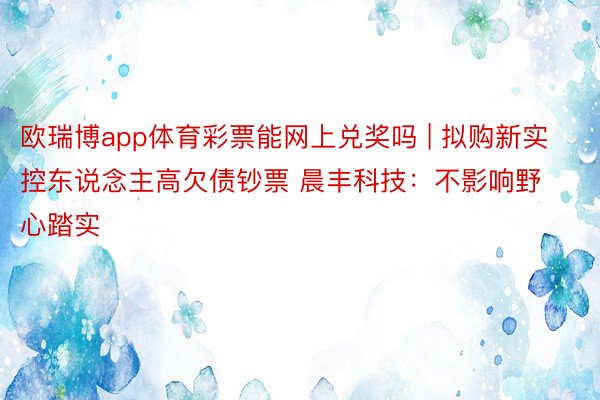 欧瑞博app体育彩票能网上兑奖吗 | 拟购新实控东说念主高欠债钞票 晨丰科技：不影响野心踏实