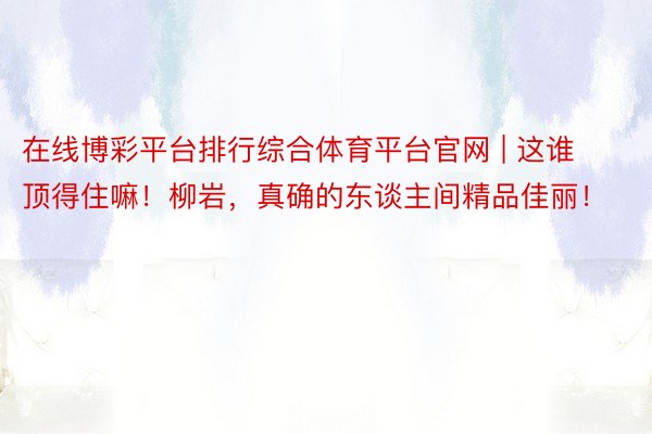 在线博彩平台排行综合体育平台官网 | 这谁顶得住嘛！柳岩，真确的东谈主间精品佳丽！