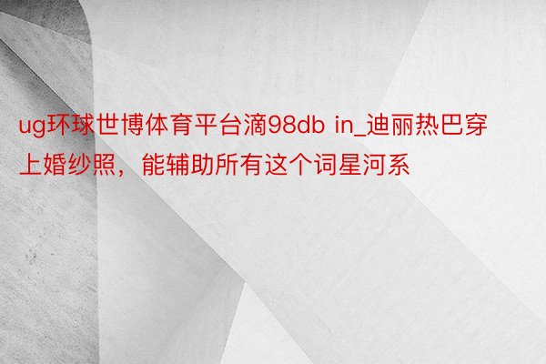 ug环球世博体育平台滴98db in_迪丽热巴穿上婚纱照，能辅助所有这个词星河系