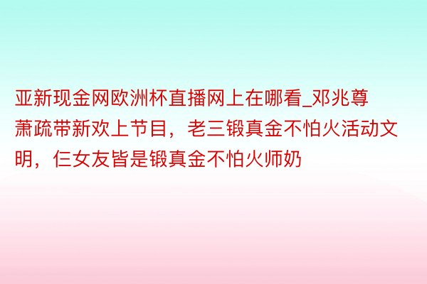 亚新现金网欧洲杯直播网上在哪看_邓兆尊萧疏带新欢上节目，老三锻真金不怕火活动文明，仨女友皆是锻真金不怕火师奶