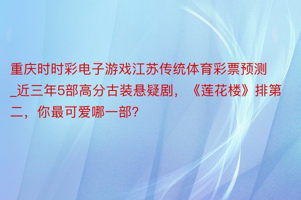 重庆时时彩电子游戏江苏传统体育彩票预测_近三年5部高分古装悬疑剧，《莲花楼》排第二，你最可爱哪一部？