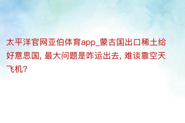 太平洋官网亚伯体育app_蒙古国出口稀土给好意思国, 最大问题是咋运出去, 难谈靠空天飞机?