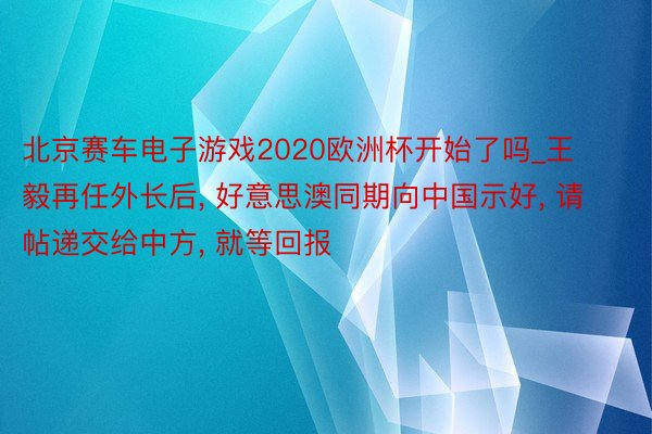 北京赛车电子游戏2020欧洲杯开始了吗_王毅再任外长后, 好意思澳同期向中国示好, 请帖递交给中方, 就等回报