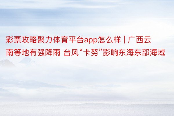 彩票攻略聚力体育平台app怎么样 | 广西云南等地有强降雨 台风“卡努”影响东海东部海域