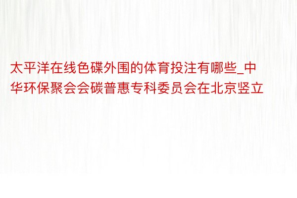 太平洋在线色碟外围的体育投注有哪些_中华环保聚会会碳普惠专科委员会在北京竖立